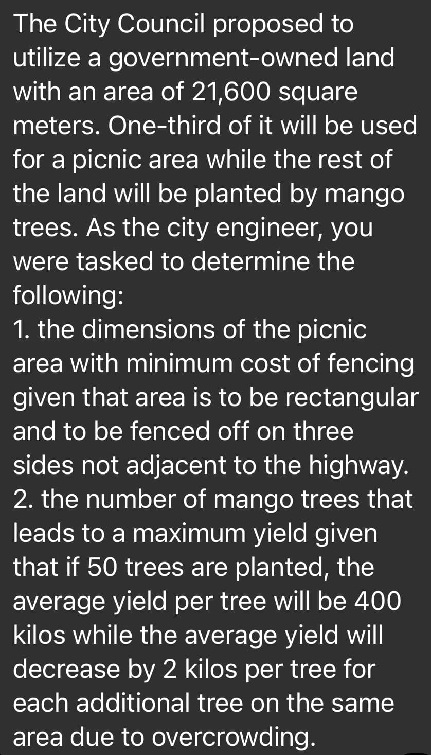 The City Council proposed to
utilize a government-owned land
with an area of 21,600 square
meters. One-third of it will be used
for a picnic area while the rest of
the land will be planted by mango
trees. As the city engineer, you
were tasked to determine the
following:
1. the dimensions of the picnic
area with minimum cost of fencing
given that area is to be rectangular
and to be fenced off on three
sides not adjacent to the highway.
2. the number of mango trees that
leads to a maximum yield given
that if 50 trees are planted, the
average yield per tree will be 400
kilos while the average yield will
decrease by 2 kilos per tree for
each additional tree on the same
area due to overcrowding.
