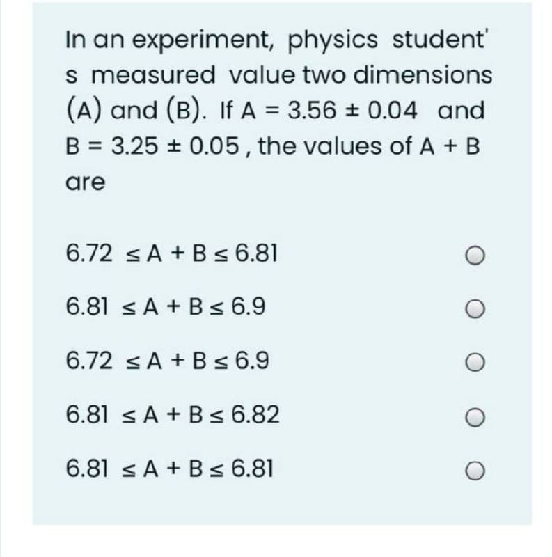 In an experiment, physics student'
s measured value two dimensions
(A) and (B). If A = 3.56 0.04 and
B = 3.25 + 0.05, the values of A + B
are
6.72 sA + B s 6.81
6.81 < A + B< 6.9
6.72 sA + B s 6.9
6.81 sA + Bs 6.82
6.81 < A + B< 6.81
