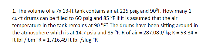1. The volume of a 7x 13-ft tank contains air at 225 psig and 90°F. How many 1
cu-ft drums can be filled to 60 psig and 85 °F if it is assumed that the air
temperature in the tank remains at 90 °F? The drums have been sitting around in
the atmosphere which is at 14.7 psia and 85 °F. R of air = 287.08 J/ kg K = 53.34 =
ft Ibf /lbm °R = 1,716.49 ft Ibf /slug °R
