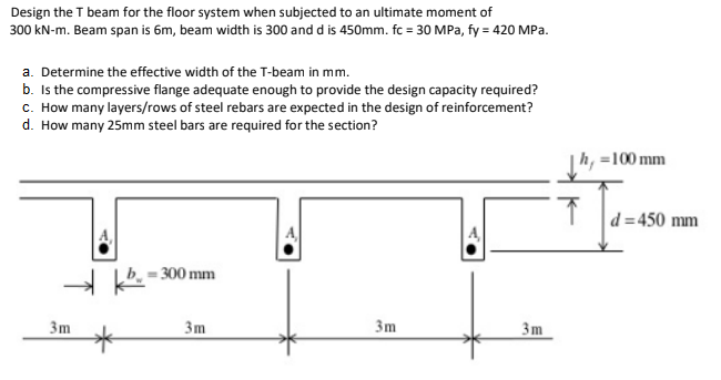 Design the T beam for the floor system when subjected to an ultimate moment of
300 kN-m. Beam span is 6m, beam width is 300 and d is 450mm. fc = 30 MPa, fy = 420 MPa.
a. Determine the effective width of the T-beam in mm.
b. Is the compressive flange adequate enough to provide the design capacity required?
c. How many layers/rows of steel rebars are expected in the design of reinforcement?
d. How many 25mm steel bars are required for the section?
|h, =100 mm
d = 450 mm
- 300 mm
3m
3m
3m
3m
