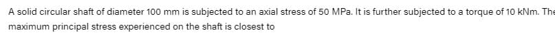 A solid circular shaft of diameter 100 mm is subjected to an axial stress of 50 MPa. It is further subjected to a torque of 10 kNm. The
maximum principal stress experienced on the shaft is closest to

