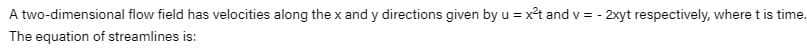 A two-dimensional flow field has velocities along the x and y directions given by u = x²t and v = - 2xyt respectively, where t is time.
The equation of streamlines is:
