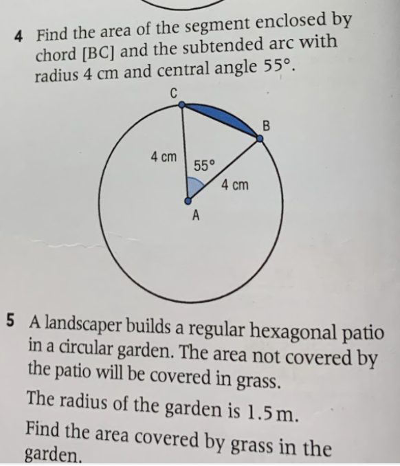 4 Find the area of the segment enclosed by
chord [BC] and the subtended arc with
radius 4 cm and central angle 55°.
C
4 cm
55°
4 cm
A
5 A landscaper builds a regular hexagonal patio
in a circular garden. The area not covered by
the patio will be covered in grass.
The radius of the garden is 1.5 m.
Find the area covered by grass in the
garden.
