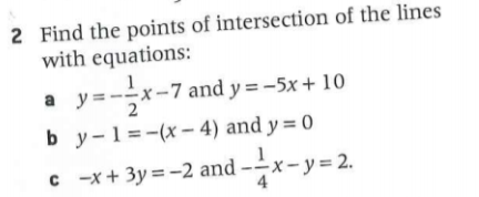 2 Find the points of intersection of the lines
with equations:
a y=--
x-7 and y = -5x + 10
b y-1=-(x – 4) and y = 0
c -x+ 3y = -2 and -x-y= 2.
