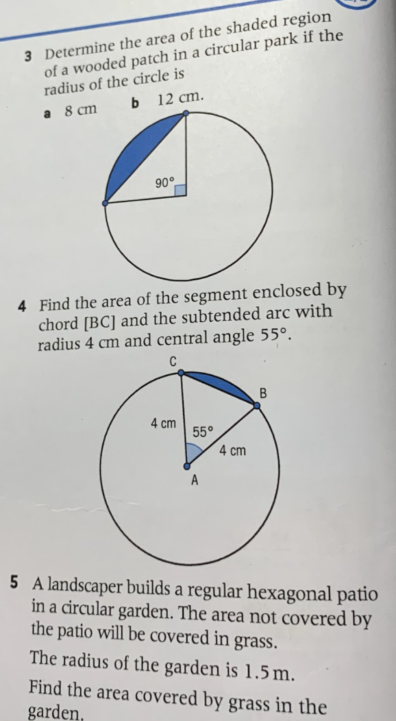 3 Determine the area of the shaded region
of a wooded patch in a circular park if the
radius of the circle is
12 cm.
a 8 сm
90°
4 Find the area of the segment enclosed by
chord [BC] and the subtended arc with
radius 4 cm and central angle 55°.
C
В
4 cm
55°
4 cm
A
5 A landscaper builds a regular hexagonal patio
in a circular garden. The area not covered by
the patio will be covered in grass.
The radius of the garden is 1.5 m.
Find the area covered by grass in the
garden,
