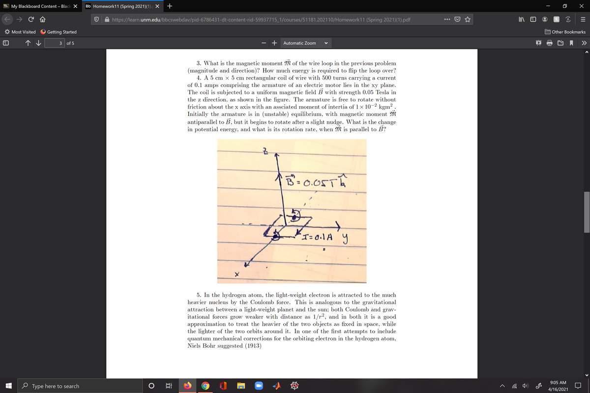 Bb My Blackboard Content – Black X
Bb Homework11 (Spring 2021)(1). X
个)→ C
https://learn.unm.edu/bbcswebdav/pid-6786431-dt-content-rid-59937715_1/courses/51181.202110/Homework11 (Spring 2021)(1).pdf
...
Most Visited
Getting Started
Other Bookmarks
个↓
3 of 5
Automatic Zoom
3. What is the magnetic moment M of the wire loop in the previous problem
(magnitude and direction)? How much energy is required to flip the loop over?
4. A 5 cm x 5 cm rectangular coil of wire with 500 turns carrying a current
of 0.1 amps comprising the armature of an electric motor lies in the xy plane.
The coil is subjected to a uniform magnetic field B with strength 0.05 Tesla in
the z direction, as shown in the figure. The armature is free to rotate without
friction about the x axis with an assciated moment of intertia of 1 x 10-2 kgm? .
Initially the armature is in (unstable) equilibrium, with magnetic moment M
antiparallel to B, but it begins to rotate after a slight nudge. What is the change
in potential energy, and what is its rotation rate, when M is parallel to B?
B'= 0.05TA
'T=0.1A y
5. In the hydrogen atom, the light-weight electron is attracted to the much
heavier nucleus by the Coulomb force. This is analogous to the gravitational
attraction between a light-weight planet and the sun; both Coulomb and grav-
itational forces grow weaker with distance as 1/r2, and in both it is a good
approximation to treat the heavier of the two objects as fixed in space, while
the lighter of the two orbits around it. In one of the first attempts to include
quantum mechanical corrections for the orbiting electron in the hydrogen atom,
Niels Bohr suggested (1913)
9:05 AM
e Type here to search
底 )
4/16/2021
II
近
