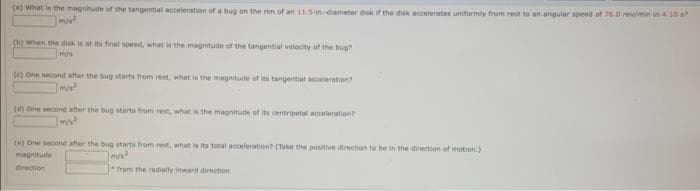 ta) What in the magnitude of the tangential acceleration of a bug an the rim of an 115-in dameter disk if the disk accelerates uniformly from rest to an angular speed of 76.0 rev/min in10 s?
(b) When the disk is at its final speed, what i the magnitude of the tangential velocity of the bug?
m/s
(e) One second after the bug starts from rest, what is the magnitude of its tangentiat aceleration?
(a) One second ater the bug starts from rest, what is the magnitude of its centripetal acoeleration?
m/s
() One second after the bug starts from ret, what is its total acceleration? (Take the positive direction to be in the direction of motion.)
magnitude
rection
1fram the radially inward direction
