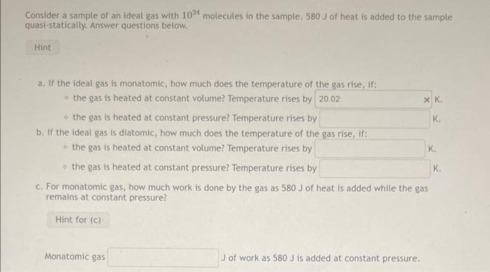 Consider a sample of an ideal gas with 10 molecules in the sample. 580 J of heat is added to the sample
quasi-statically. Answer questions below.
Hint
a. If the ideal gas is monatomic, how much does the temperature of the gas rise, if:
o the gas is heated at constant volume? Temperature rises by 20.02
X K.
o the gas is heated at constant pressure? Temperature rises by
b. If the ideal gas is diatomic, how much does the temperature of the gas rise, if:
o the gas is heated at constant volume? Temperature rises by
K.
K.
o the gas is heated at constant pressure? Temperature rises by
K.
c. For monatomic gas, how much work is done by the gas as 580 J of heat is added while the gas
remains at constant pressure?
Hint for (c)
Monatomic gas
J of work as 580 J is added at constant pressure.
