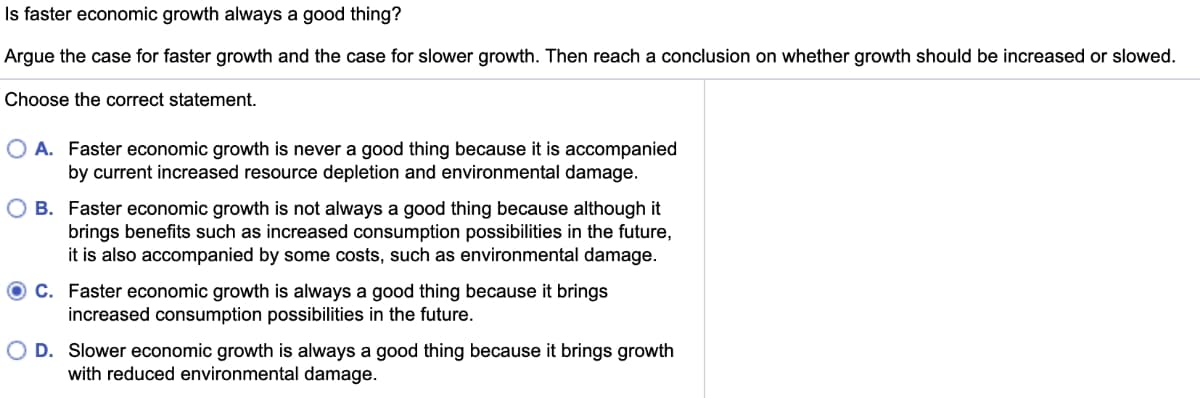 Is faster economic growth always a good thing?
Argue the case for faster growth and the case for slower growth. Then reach a conclusion on whether growth should be increased or slowed.
Choose the correct statement.
O A. Faster economic growth is never a good thing because it is accompanied
by current increased resource depletion and environmental damage.
B. Faster economic growth is not always a good thing because although it
brings benefits such as increased consumption possibilities in the future,
it is also accompanied by some costs, such as environmental damage.
O C. Faster economic growth is always a good thing because it brings
increased consumption possibilities in the future.
D. Slower economic growth is always a good thing because it brings growth
with reduced environmental damage.
