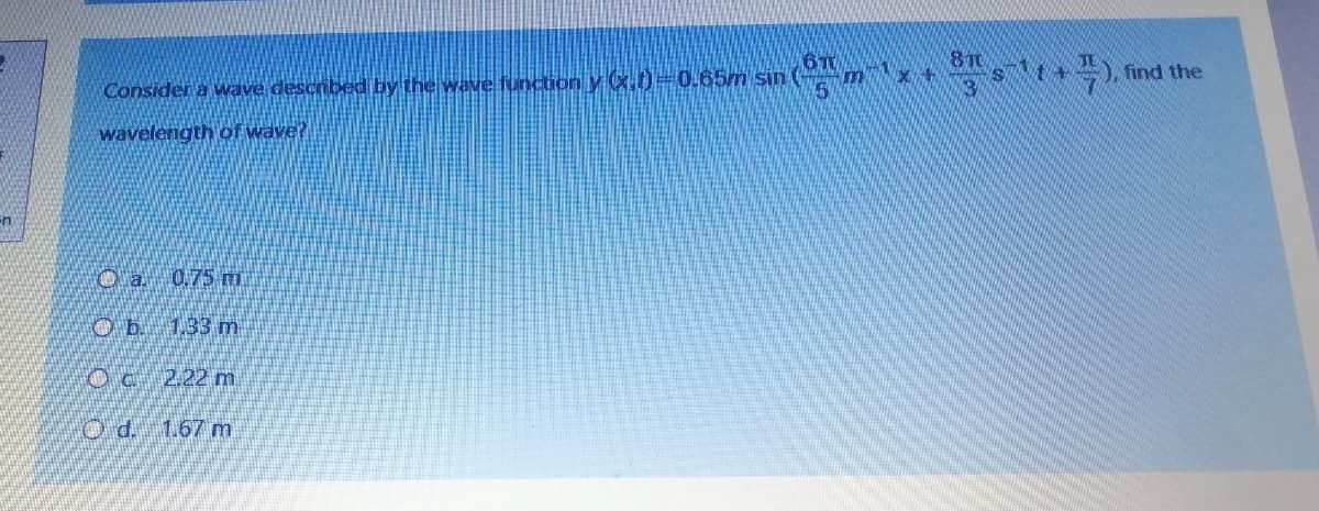 6T
Consider a wave described by the wave fundtion y .0=0.65m sin
8T0
), find the
wavelength of wave?
O a 0.75 m
O b. 133 m
2.22 m
O d. 1.67 m
