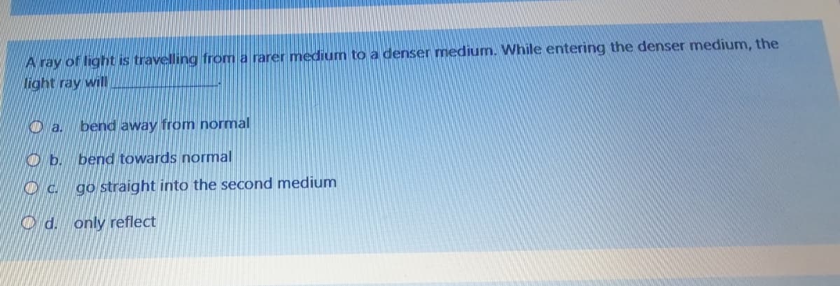 A ray of light is travelling from a rarer medium to a denser medium. While entering the denser medium, the
light ray will
O a.
bend away from normal
O b.
bend towards normal
go straight into the second medium
O d. only reflect
