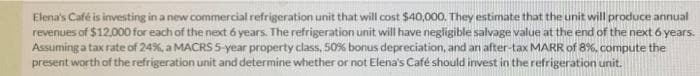 Elena's Café is investing in a new commercial refrigeration unit that will cost $40,000. They estimate that the unit will produce annual
revenues of $12,000 for each of the next 6 years. The refrigeration unit will have negligible salvage value at the end of the next 6 years.
Assuming a tax rate of 24%, a MACRS 5-year property class, 50% bonus depreciation, and an after-tax MARR of 8%, compute the
present worth of the refrigeration unit and determine whether or not Elena's Café should invest in the refrigeration unit.
