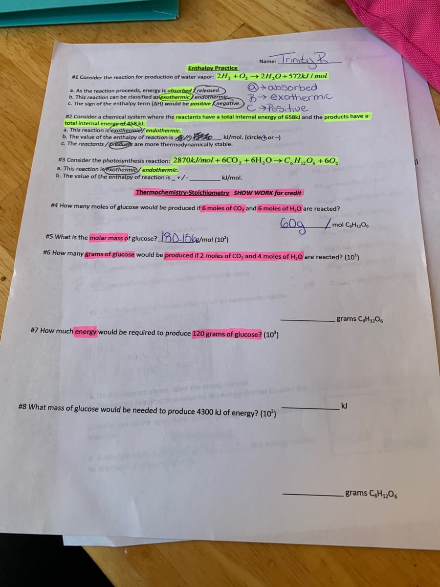 - IrmityR
Name:
Enthalpy Practice
#1 Consider the reaction for production of water vapor: 2H, +0, → 2H,0+572KJ / mol
a. As the reaction proceeds, energy is absorbed kreleased.
b. This reaction can be classified asexothermicendothermic
G. The sign of the enthalpy term (AH) would be positive Knegative.)C Pacitve.
@>absorbed
B> exothermic
#2 Consider a chemical system where the reactants have a total internal energy of 658KJ and the products have a
total internal energy of 458 kJ.
a. This reaction is exothermie/ endothermic.
b. The value of the enthalpy of reaction is Vo ko kJ/mol. (circleor -)
c. The reactants/producs are more thermodynamically stable.
#3 Consider the photosynthesis reaction: 2870KJ/mol +6CO, +6H,0→C¸H„O, +60,
a. This reaction isexothermi/ endothermic.
b. The value
the enthalpy of reaction is+/-
kJ/mol.
Thermochemistry-Stoichiometry SHOW WORK for credit
# 4 How many moles of glucose would be produced if 6 moles of CO, and 6 moles of H,0 are reacted?
mol CaH1206
#5 What is the molar mass of glucose? 180.1563/mol (10?)
#6 How many grams of glucose would be produced if 2 moles of CO, and 4 moles of H,0 are reacted? (10')
grams CH1206
#7 How much energy would be required to produce 120 grams of glucose? (10)
the
bove,
requed to o er
#8 What mass of glucose would be needed to produce 4300 kJ of energy? (10*)
kJ
grams CH1206
