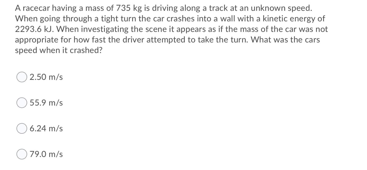 A racecar having a mass of 735 kg is driving along a track at an unknown speed.
When going through a tight turn the car crashes into a wall with a kinetic energy of
2293.6 kJ. When investigating the scene it appears as if the mass of the car was not
appropriate for how fast the driver attempted to take the turn. What was the cars
speed when it crashed?
2.50 m/s
55.9 m/s
6.24 m/s
O 79.0 m/s
