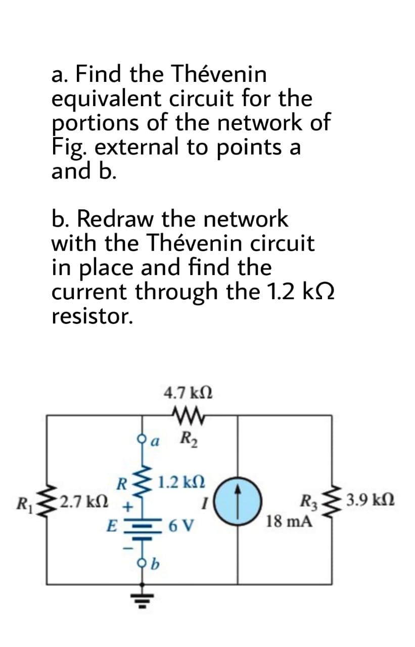 a. Find the Thévenin
equivalent circuit for the
portions of the network of
Fig. external to points a
and b.
b. Redraw the network
with the Thévenin circuit
in place and find the
current through the 1.2 kN
resistor.
4.7 kN
오a
R2
R
1.2 kN
2.7 kN
R3
18 mA
3.9 kN
R
E
6 V
오b
