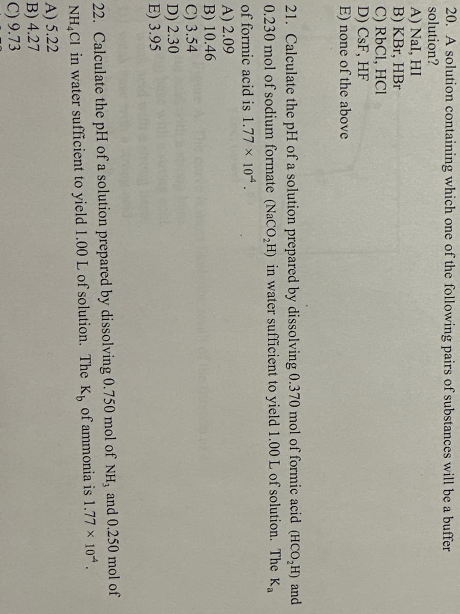 20. A solution containing which one of the following pairs of substances will be a buffer
solution?
A) Nal, HI
B) KBr, HBr
C) RbCl, HCl
D) CsF, HF
E) none of the above
21. Calculate the pH of a solution prepared by dissolving 0.370 mol of formic acid (HCO₂H) and
0.230 mol of sodium formate (NaCO₂H) in water sufficient to yield 1.00 L of solution. The Ka
of formic acid is 1.77 x 10.
A) 2.09
B) 10.46
C) 3.54
D) 2.30
E) 3.95
22. Calculate the pH of a solution prepared by dissolving 0.750 mol of NH, and 0.250 mol of
NH4Cl in water sufficient to yield 1.00 L of solution. The K, of ammonia is 1.77 x 10.
A) 5.22
X
B) 4.27
C) 9.73