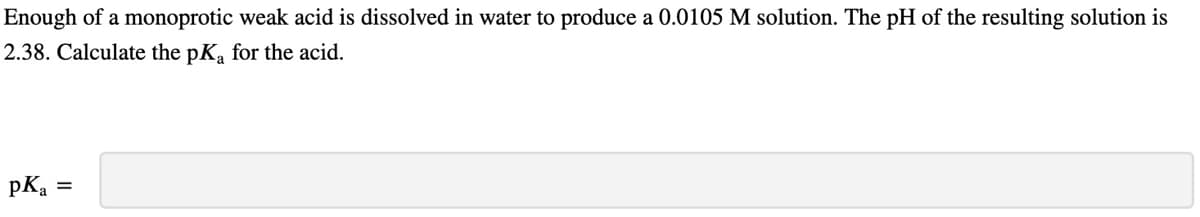 Enough of a monoprotic weak acid is dissolved in water to produce a 0.0105 M solution. The pH of the resulting solution is
2.38. Calculate the pKa for the acid.
pka =