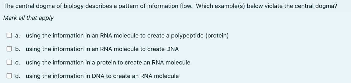 The central dogma of biology describes a pattern of information flow. Which example(s) below violate the central dogma?
Mark all that apply
a. using the information in an RNA molecule to create a polypeptide (protein)
b. using the information in an RNA molecule to create DNA
c. using the information in a protein to create an RNA molecule
O d. using the information in DNA to create an RNA molecule