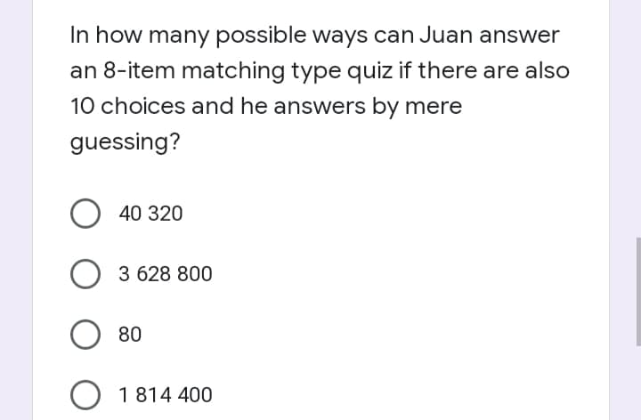 In how many possible ways can Juan answer
an 8-item matching type quiz if there are also
10 choices and he answers by mere
guessing?
40 320
3 628 800
80
O 1814 400
