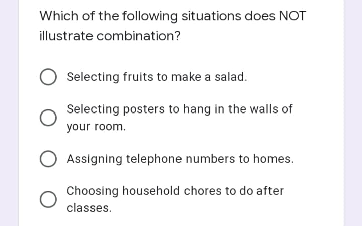 Which of the following situations does NOT
illustrate combination?
Selecting fruits to make a salad.
Selecting posters to hang in the walls of
your room.
Assigning telephone numbers to homes.
Choosing household chores to do after
classes.

