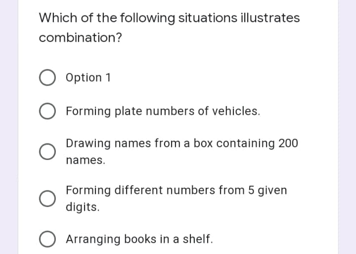 Which of the following situations illustrates
combination?
Option 1
Forming plate numbers of vehicles.
Drawing names from a box containing 200
names.
Forming different numbers from 5 given
digits.
Arranging books in a shelf.
