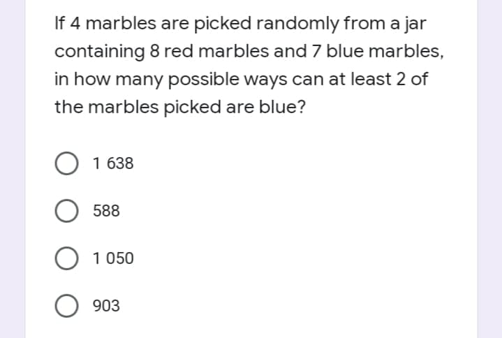 If 4 marbles are picked randomly from a jar
containing 8 red marbles and 7 blue marbles,
in how many possible ways can at least 2 of
the marbles picked are blue?
1 638
588
O 1 050
O 903
