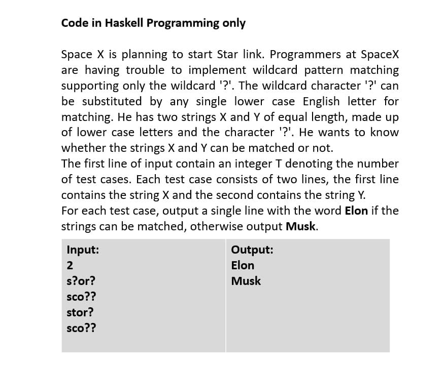 Code in Haskell Programming only
Space X is planning to start Star link. Programmers at SpaceX
are having trouble to implement wildcard pattern matching
supporting only the wildcard '?'. The wildcard character '?' can
be substituted by any single lower case English letter for
matching. He has two strings X and Y of equal length, made up
of lower case letters and the character '?'. He wants to know
whether the strings X and Y can be matched or not.
The first line of input contain an integer T denoting the number
of test cases. Each test case consists of two lines, the first line
contains the string X and the second contains the string Y.
For each test case, output a single line with the word Elon if the
strings can be matched, otherwise output Musk.
Input:
Output:
2
Elon
s?or?
Musk
sco??
stor?
sco??
