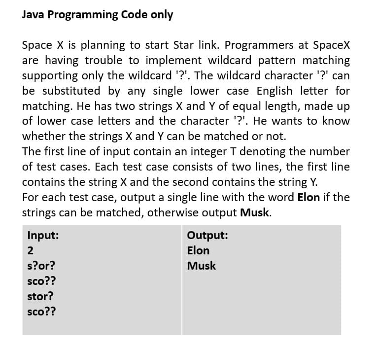 Java Programming Code only
Space X is planning to start Star link. Programmers at SpaceX
are having trouble to implement wildcard pattern matching
supporting only the wildcard '?'. The wildcard character '?' can
be substituted by any single lower case English letter for
matching. He has two strings X and Y of equal length, made up
of lower case letters and the character '?'. He wants to know
whether the strings X and Y can be matched or not.
The first line of input contain an integer T denoting the number
of test cases. Each test case consists of two lines, the first line
contains the string X and the second contains the string Y.
For each test case, output a single line with the word Elon if the
strings can be matched, otherwise output Musk.
Input:
Output:
2
Elon
s?or?
Musk
sco??
stor?
sco??
