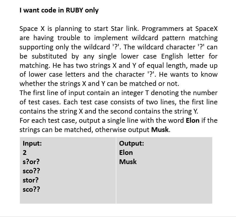 I want code in RUBY only
Space X is planning to start Star link. Programmers at SpaceX
are having trouble to implement wildcard pattern matching
supporting only the wildcard '?'. The wildcard character '?' can
be substituted by any single lower case English letter for
matching. He has two strings X and Y of equal length, made up
of lower case letters and the character '?'. He wants to know
whether the strings X and Y can be matched or not.
The first line of input contain an integer T denoting the number
of test cases. Each test case consists of two lines, the first line
contains the string X and the second contains the string Y.
For each test case, output a single line with the word Elon if the
strings can be matched, otherwise output Musk.
Input:
Output:
2
Elon
s?or?
Musk
sco??
stor?
sco??
