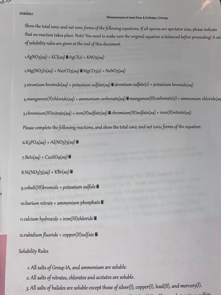 3/28/2021
Measurement of Heat Flow & Enthalpy Change
Show the total ionic and net ionic forms of the following equations. If all species are spectator ions, please indicate
that no reaction takes place. Note! You need to make sure the original equation is balanced before proceeding! A set
of solubility rules are given at the end of this document.
1.AGNO3(aq) + KC(aq) B AgC(s) + KNO3(aq)
2.Mg(NO3)2(aq) + N22CO3(aq) MgCO3(s) + NaNO3(aq)
3.strontium bromide(aq) + potassium sulfate(aq) strontium sulfate(s) + potassium bromide(aq)
4.manganese(11)chloride(aq) + ammonium carbonate(aq) 2 manganese(I1I)carbonate(s) + ammonium chloride(aq
5.chromium(1)nitrate(aq) + iron(11)sulfate(aq) l chromium(1I)sulfate(aq) + iron(11)nitrate(aq)
Please complete the following reactions, and show the total ionic and net ionic forms of the equation:
laci
6.K3PO4(aq) + Al(NO3)3(aq) l
your thess nd os
, loa
7.Belz(aq) + CuzSO4(aq) l
8.Ni(NO3)3(aq) + KBr(aq)
9.cobalt(1)bromide + potassium sulfide l
arces
10.barium nitrate + ammonium phosphate 2
1n.calcium hydroxide + iron(11)chloride l
12.rubidium fluoride + copper(1I)sulfate l
Solubility Rules
1. All salts of Group IA, and ammonium are soluble.
2. All salts of nitrates, chlorates and acetates are soluble.
3. All salts of halides are soluble except those of silver(1), copper(1), lead(11), and mercury(1).
