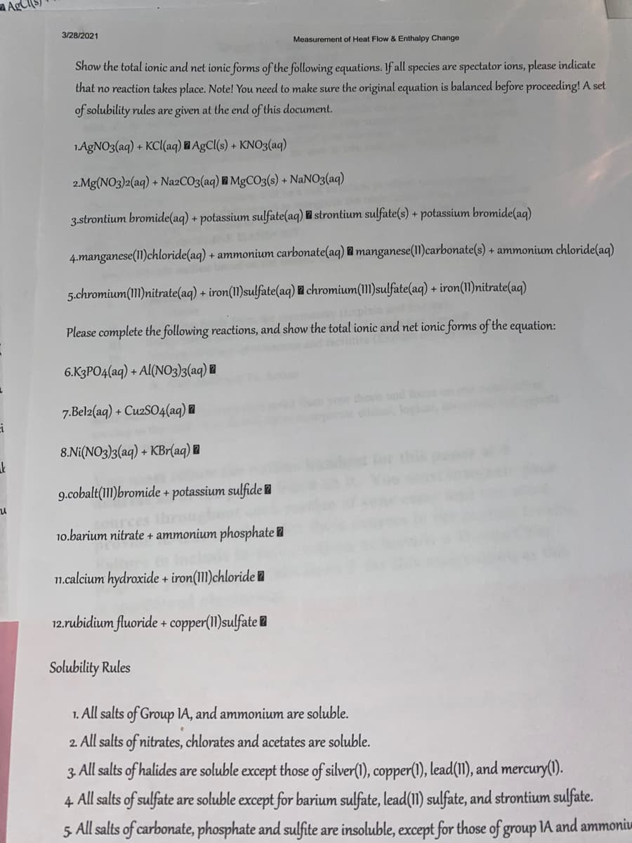 AgCI(S)
3/28/2021
Measurement of Heat Flow & Enthalpy Change
Show the total ionic and net ionic forms of the following equations: If all species are spectator ions, please indicate
that no reaction takes place. Note! You need to make sure the original equation is balanced before proceeding! A set
of solubility rules are given at the end of this document.
1AGNO3(aq) + KCl(aq) AgCl(s) + KNO3(aq)
2.Mg(NO3)2(aq) + Na2CO3(aq) l MgCO3(s) + NANO3(aq)
3.strontium bromide(aq) + potassium sulfate(aq) l strontium sulfate(s) + potassium bromide(aq)
4.manganese(11)chloride(aq) + ammonium carbonate(aq) 2 manganese(11)carbonate(s) + ammonium chloride(aq)
5.chromium(111)nitrate(aq) + iron(11)sulfate(aq) chromium(111)sulfate(aq) + iron(11)nitrate(aq)
Please complete the following reactions, and show the total ionic and net ionic forms of the equation:
6.K3PO4(aq) + Al(NO3)3(aq) ®
your thess od fos
e el, kogic
7.Belz(aq) + CuzSO4(aq) @
8.Ni(NO3)3(aq) + KBr(aq) l
9.cobalt(111)bromide + potassium sulfide l
arces the
10.barium nitrate + ammonium phosphate l
11.calcium hydroxide + iron(1II)chloride l
12.rubidium fluoride + copper(1I)sulfate l
Solubility Rules
1. All salts of Group IA, and ammonium are soluble.
2. All salts of nitrates, chlorates and acetates are soluble.
3. All salts of halides are soluble except those of silver(1), copper(), lead(11), and mercury().
4 All salts of sulfate are soluble except for barium sulfate, lead(1) sulfate, and strontium sulfate.
5 All salts of carbonate, phosphate and sulfite are insoluble, except for those of group IA and ammoniu
