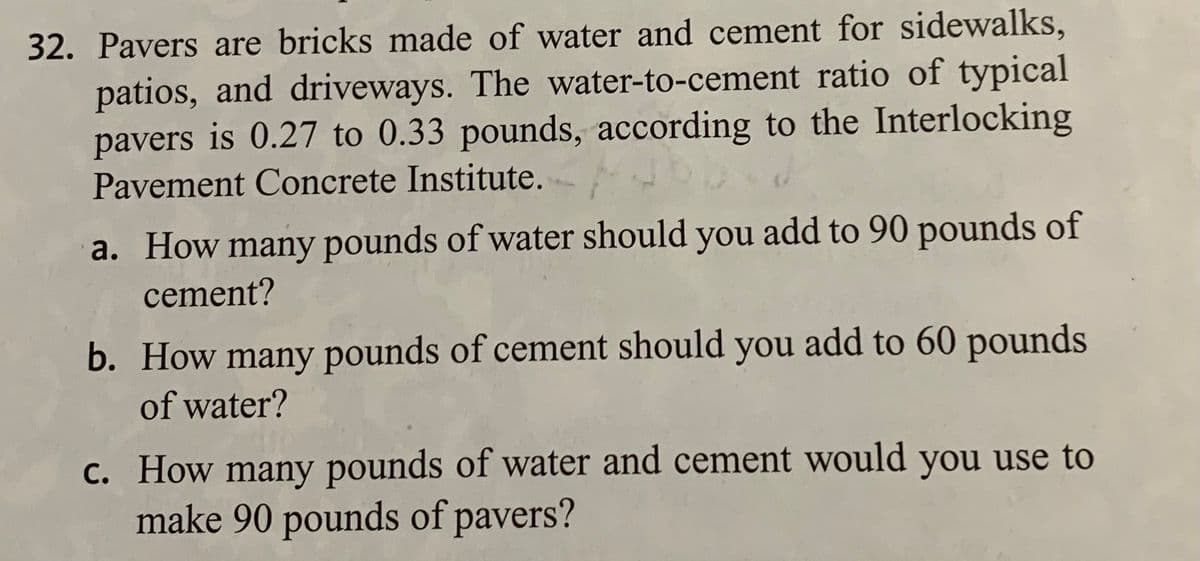 32. Pavers are bricks made of water and cement for sidewalks,
patios, and driveways. The water-to-cement ratio of typical
pavers is 0.27 to 0.33 pounds, according to the Interlocking
Pavement Concrete Institute.
a. How many pounds of water should you add to 90 pounds of
cement?
b. How many pounds of cement should you add to 60 pounds
of water?
c. How many pounds of water and cement would you use to
make 90 pounds of pavers?
