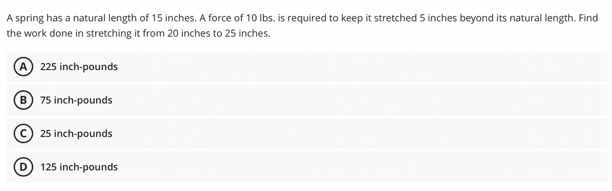 A spring has a natural length of 15 inches. A force of 10 Ibs. is required to keep it stretched 5 inches beyond its natural length. Find
the work done in stretching it from 20 inches to 25 inches.
(A
225 inch-pounds
75 inch-pounds
25 inch-pounds
125 inch-pounds
