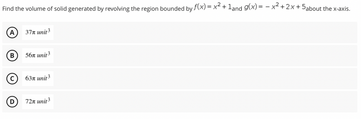 Find the volume of solid generated by revolving the region bounded by f(x) = x² + 1and g(x)=x²+2x+5about the x-axis.
(Α
37 unit ³
B
56 unit 3
C
63 unit 3
D
72π unit 3