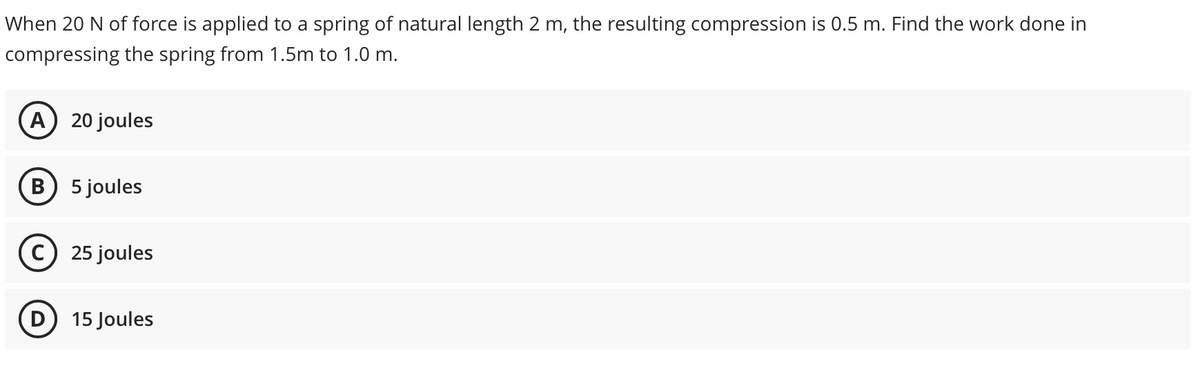 When 20 N of force is applied to a spring of natural length 2 m, the resulting compression is 0.5 m. Find the work done in
compressing the spring from 1.5m to 1.0 m.
A
20 joules
B) 5 joules
25 joules
15 Joules
