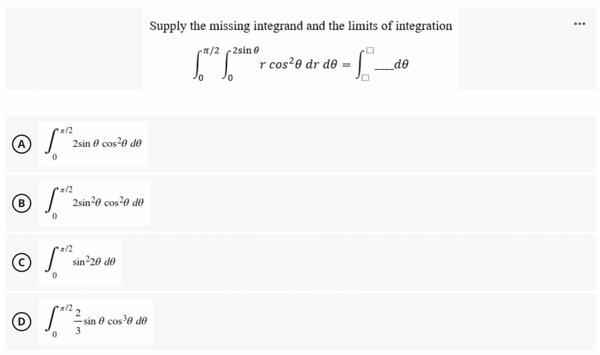 Supply the missing integrand and the limits of integration
•..
~Tt/2 2sin e
r cos²0 dr d0 =
de
x/2
A
2sin 0 cos?0 d0
я 12
2sin20 cos?0 do
B
x/2
sin²20 d0
x/2
2
D
=sin 0 cos³0 de

