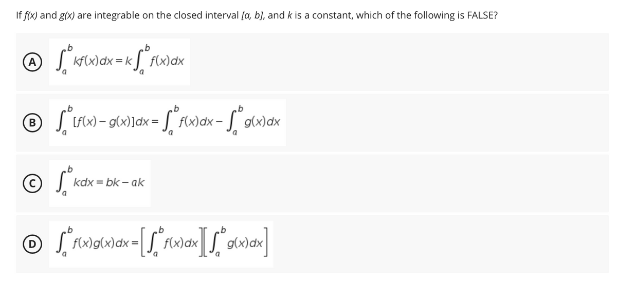 If f(x) and g(x) are integrable on the closed interval [a, b], and k is a constant, which of the following is FALSE?
b
b
^ √² kf(x) dx = kf²f(x) dx
a
a
b
b
b
® -
B
√ [f(x) = g(x)]dx = √² f(x
-
f(x) dx - g(x)dx
a
a
a
b
C
S
kdx=bk - ak
a
b
b
ⒸS*f(x)g(x) dx = [[ f(x)dx][*g(x) abx]
dx
a