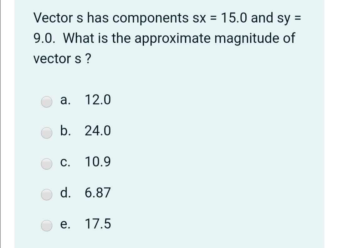 Vector s has components sx = 15.0 and sy =
%3D
9.0. What is the approximate magnitude of
vector s ?
а.
12.0
b. 24.0
С. 10.9
d. 6.87
е.
17.5
