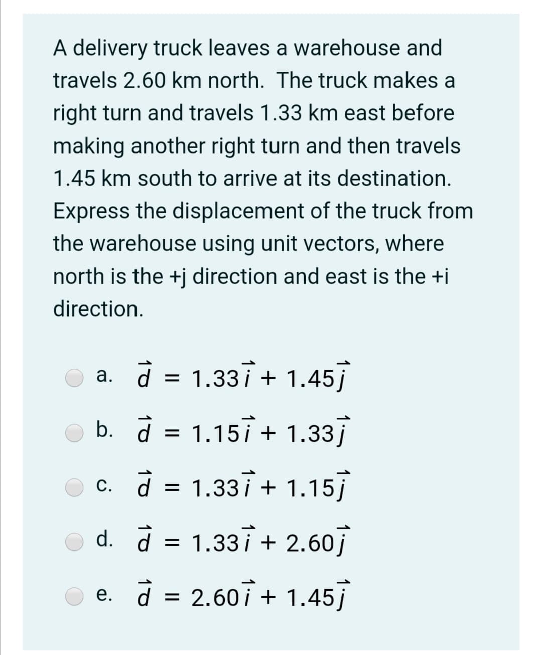 A delivery truck leaves a warehouse and
travels 2.60 km north. The truck makes a
right turn and travels 1.33 km east before
making another right turn and then travels
1.45 km south to arrive at its destination.
Express the displacement of the truck from
the warehouse using unit vectors, where
north is the +j direction and east is the +i
direction.
a. d = 1.337 + 1.45
b. d = 1.157 + 1.33]
c. d = 1.337 + 1.15
d. à =
1.337 + 2.60j
e. d = 2.607 + 1.45

