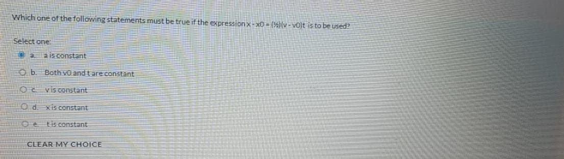 Which one of the following statements must be true if the expressionx-xO = (%)(v - vo)t is to be used?
Select one:
O a a is constant
O b. Both vO and t are constant
Oc vis constant
O d. xis constant
O e tis constant
CLEAR MY CHOICE
