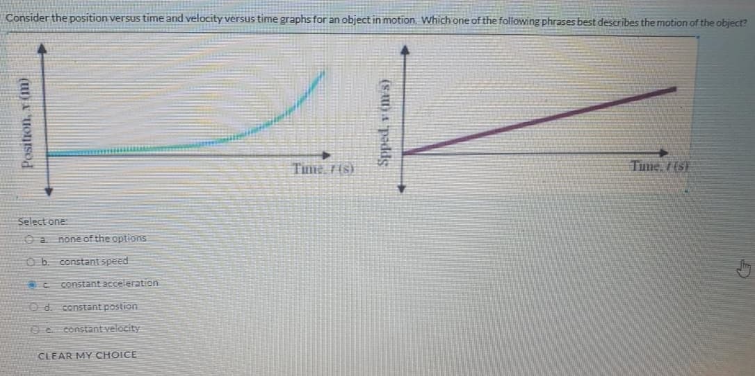 Consider the position versus time and velocity versus time graphs for an object in motion. Which one of the following phrases best describes the motion of the object?
Time 7 (s)
Tume, f(s)
Select one:
a.
none of the options
Ob. constant speed
OC constant acceleration
O d. constant postion
19 e constant velocity
CLEAR MY CHOICE
Position, v im)
(SA)A padds
