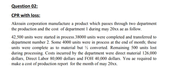 Question 02:
CPR with loss:
Akroain corporation manufacture a product which passes through two department
the production and the cost of department 1 during may 20xx ae as follow.
42,500 units were started in process.38000 units were completed and transferred to
department number 2. Some 4000 units were in process at the end of month; these
units were complete as to material but ½ converted. Remaining 500 units lost
during processing. Costs incurred by the department were direct material 126,000
dollars, Direct Labor 80,000 dollars and FOH 40,000 dollars. You ae required to
make a cost of production report for the month of may 20xx.
