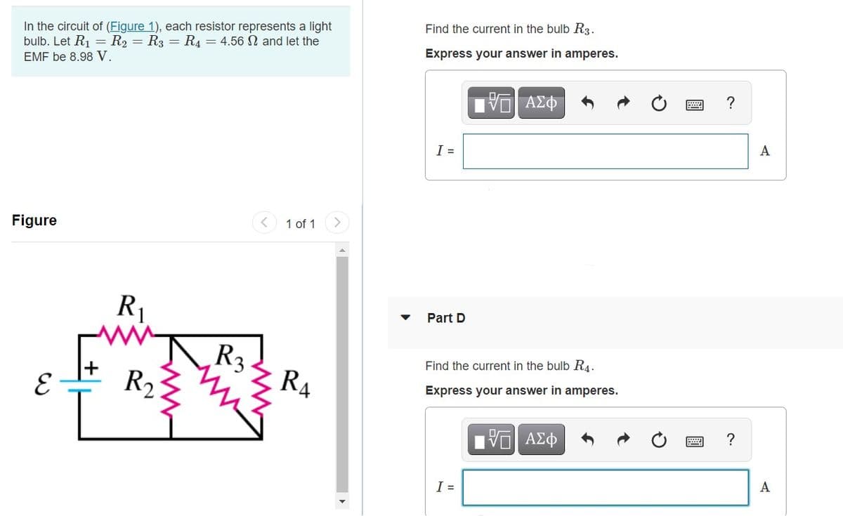 In the circuit of (Figure 1), each resistor represents a light
bulb. Let R1 = R2 = R3 = R4 = 4.56 N and let the
EMF be 8.98 V.
Find the current in the bulb R3.
Express your answer in amperes.
A
I =
Figure
1 of 1
R1
Part D
R3
R4
Find the current in the bulb R4.
E
R2
Express your answer in amperes.
?
Πν ΑΣφ
A
I =
圓
