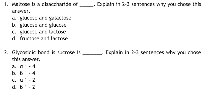 1. Maltose is a disaccharide of _. Explain in 2-3 sentences why you chose this
answer.
a. glucose and galactose
b. glucose and glucose
c. glucose and lactose
d. fructose and lactose
2. Glycosidic bond is sucrose is
Explain in 2-3 sentences why you chose
this answer.
a. a 1 - 4
b. В 1 -4
C. a 1
2
d. B1 - 2
