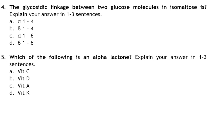 4. The glycosidic linkage between two glucose molecules in isomaltose is?
Explain your answer in 1-3 sentences.
a. a 1 - 4
b. В 1
4
С. а 1
d. В 1 -6
5. Which of the following is an alpha lactone? Explain your answer in 1-3
sentences.
a. Vit C
b. Vit D
c. Vit A
d. Vit K
