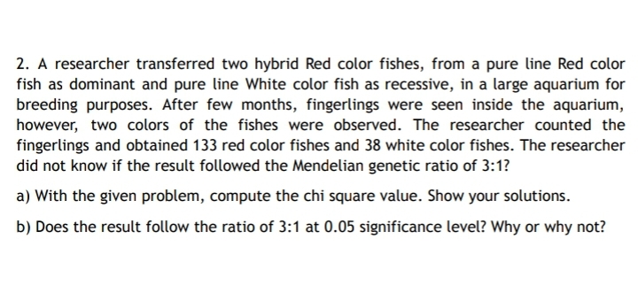 2. A researcher transferred two hybrid Red color fishes, from a pure line Red color
fish as dominant and pure line White color fish as recessive, in a large aquarium for
breeding purposes. After few months, fingerlings were seen inside the aquarium,
however, two colors of the fishes were observed. The researcher counted the
fingerlings and obtained 133 red color fishes and 38 white color fishes. The researcher
did not know if the result followed the Mendelian genetic ratio of 3:1?
a) With the given problem, compute the chi square value. Show your solutions.
b) Does the result follow the ratio of 3:1 at 0.05 significance level? Why or why not?
