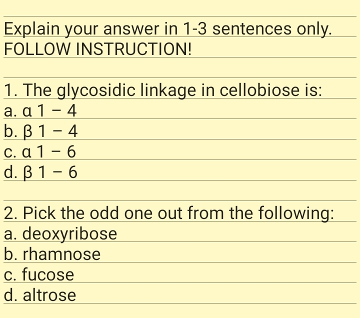 Explain your answer in 1-3 sentences only.
FOLLOW INSTRUCTION!
1. The glycosidic linkage in cellobiose is:
a. α 1-4
b. В 1 — 4
C. α 1- 6
d. В 1 - 6
-
2. Pick the odd one out from the following:
a. deoxyribose
b. rhamnose
c. fucose
d. altrose
