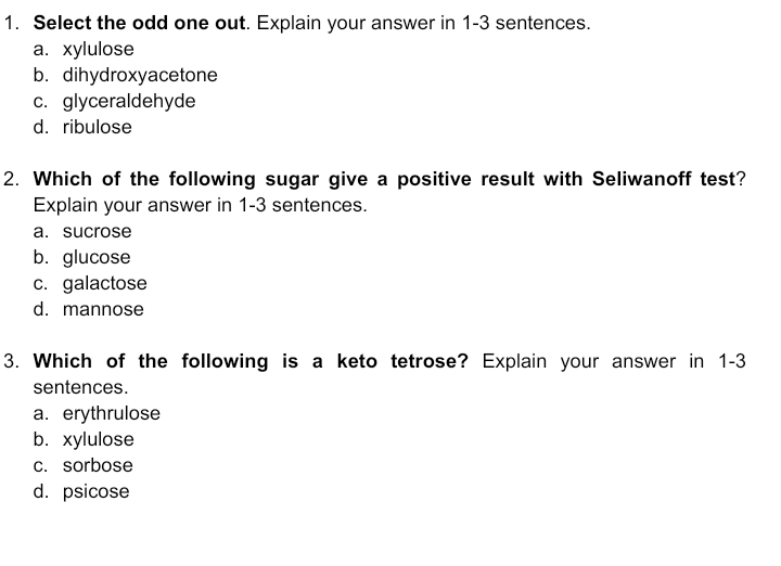 1. Select the odd one out. Explain your answer in 1-3 sentences.
а. хуlulose
b. dihydroxyacetone
c. glyceraldehyde
d. ribulose
2. Which of the following sugar give a positive result with Seliwanoff test?
Explain your answer in 1-3 sentences.
a. sucrose
b. glucose
c. galactose
d. mannose
3. Which of the following is a keto tetrose? Explain your answer in 1-3
sentences.
a. erythrulose
b. хylulose
c. sorbose
d. psicose
