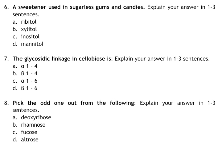 6. A sweetener used in sugarless gums and candies. Explain your answer in 1-3
sentences.
a. ribitol
b. хуlitol
c. inositol
d. mannitol
7. The glycosidic linkage in cellobiose is: Explain your answer in 1-3 sentences.
a. a 1 - 4
b. B 1 - 4
C. a 1 - 6
d. B 1 - 6
8. Pick the odd one out from the following: Explain your answer in 1-3
sentences.
a. deoxyribose
b. rhamnose
c. fucose
d. altrose

