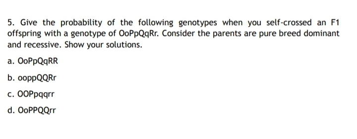5. Give the probability of the following genotypes when you self-crossed an F1
offspring with a genotype of OoPpQqRr. Consider the parents are pure breed dominant
and recessive. Show your solutions.
а. ООPpQqRR
b. ооppQQRr
с. ООРрqqrr
d. OoPPQQrr
